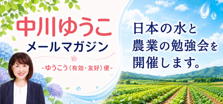 vol.235 「第４回　日本の水と農業の勉強会」を開催します。 ～ 中川郁子のメルマガ/中川ゆうこの“ゆうこう（有効・友好）便” ～